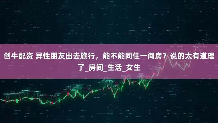 创牛配资 异性朋友出去旅行，能不能同住一间房？说的太有道理了_房间_生活_女生