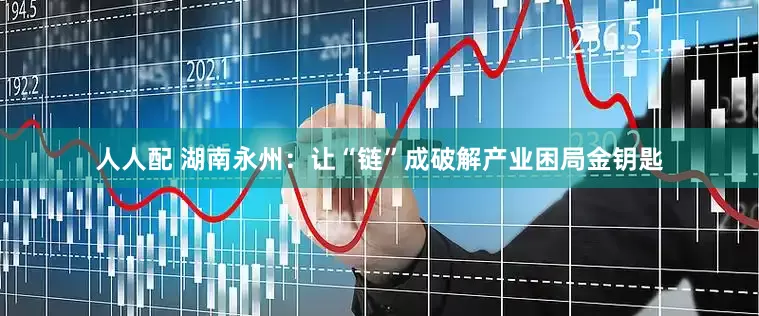 人人配 湖南永州：让“链”成破解产业困局金钥匙