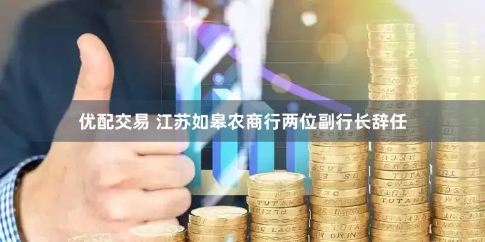 优配交易 江苏如皋农商行两位副行长辞任