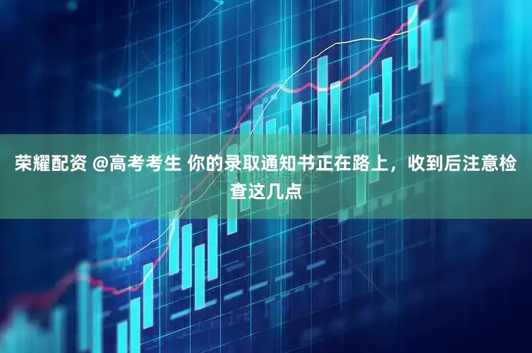 荣耀配资 @高考考生 你的录取通知书正在路上，收到后注意检查这几点