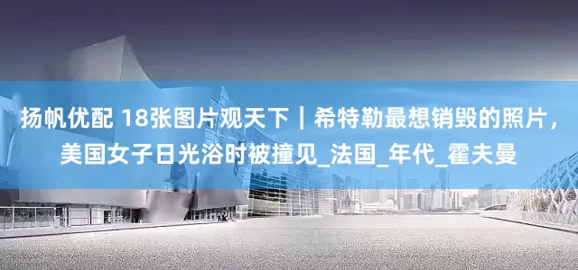 扬帆优配 18张图片观天下｜希特勒最想销毁的照片，美国女子日光浴时被撞见_法国_年代_霍夫曼