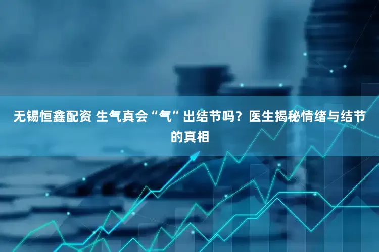 无锡恒鑫配资 生气真会“气”出结节吗？医生揭秘情绪与结节的真相