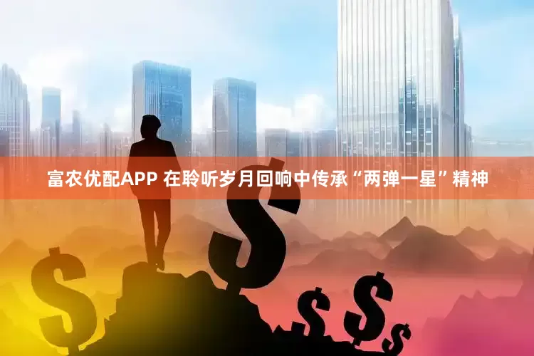富农优配APP 在聆听岁月回响中传承“两弹一星”精神
