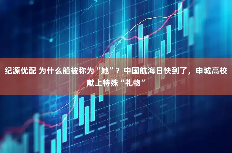 纪源优配 为什么船被称为“她”？中国航海日快到了，申城高校献上特殊“礼物”