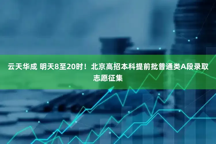 云天华成 明天8至20时！北京高招本科提前批普通类A段录取志愿征集