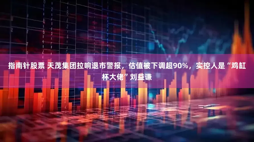 指南针股票 天茂集团拉响退市警报，估值被下调超90%，实控人是“鸡缸杯大佬”刘益谦