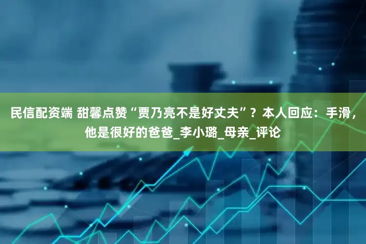 民信配资端 甜馨点赞“贾乃亮不是好丈夫”？本人回应：手滑，他是很好的爸爸_李小璐_母亲_评论