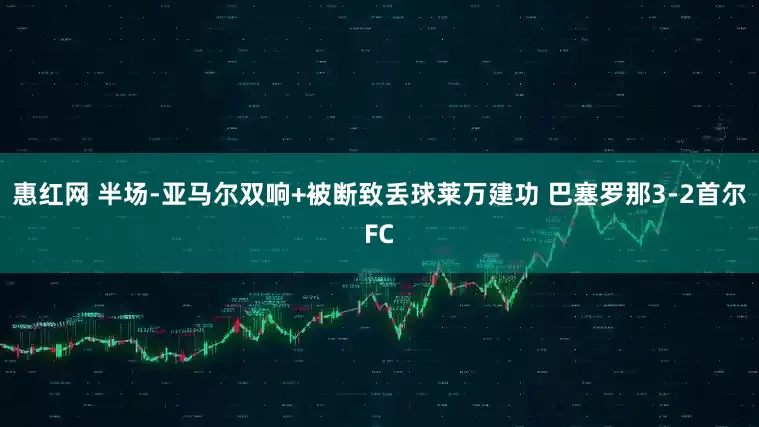 惠红网 半场-亚马尔双响+被断致丢球莱万建功 巴塞罗那3-2首尔FC