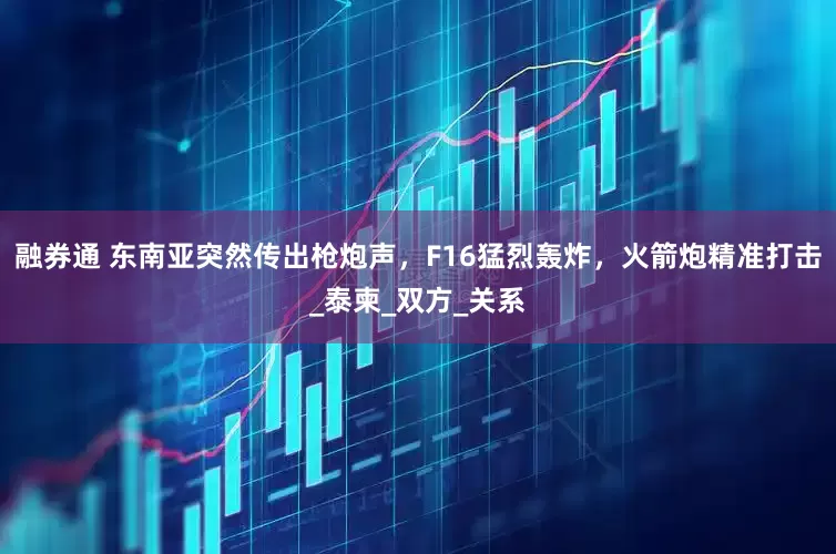 融券通 东南亚突然传出枪炮声，F16猛烈轰炸，火箭炮精准打击_泰柬_双方_关系