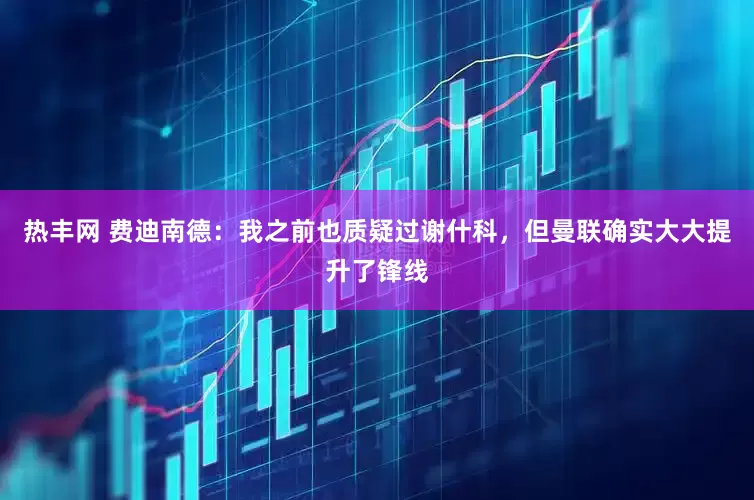 热丰网 费迪南德：我之前也质疑过谢什科，但曼联确实大大提升了锋线