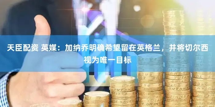 天臣配资 英媒：加纳乔明确希望留在英格兰，并将切尔西视为唯一目标