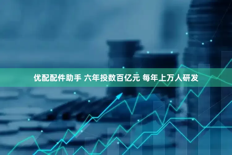优配配件助手 六年投数百亿元 每年上万人研发