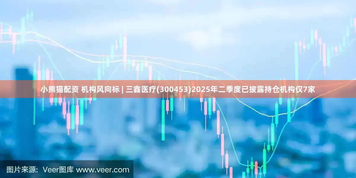 小熊猫配资 机构风向标 | 三鑫医疗(300453)2025年二季度已披露持仓机构仅7家