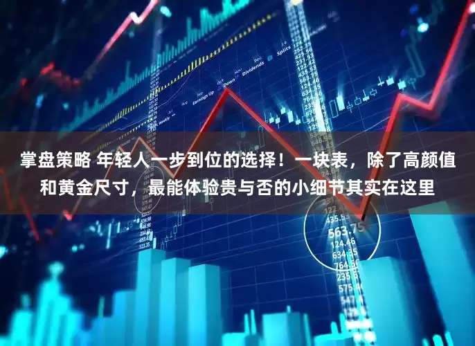 掌盘策略 年轻人一步到位的选择！一块表，除了高颜值和黄金尺寸，最能体验贵与否的小细节其实在这里