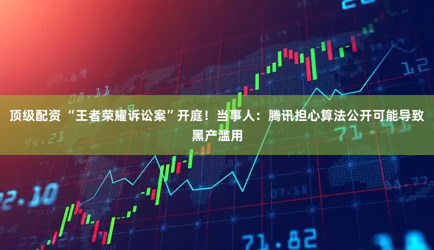 顶级配资 “王者荣耀诉讼案”开庭！当事人：腾讯担心算法公开可能导致黑产滥用