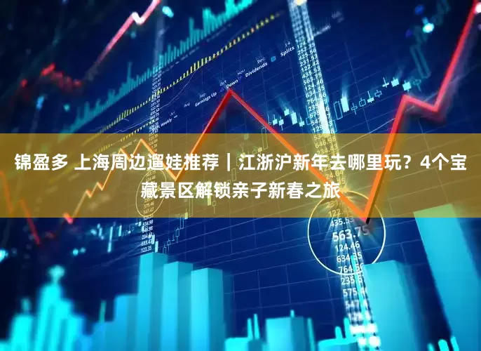 锦盈多 上海周边遛娃推荐｜江浙沪新年去哪里玩？4个宝藏景区解锁亲子新春之旅