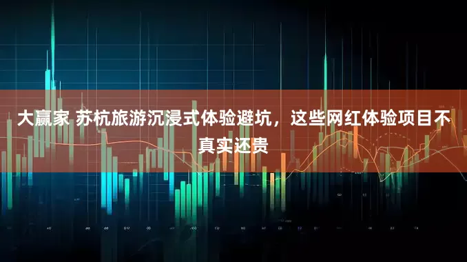 大赢家 苏杭旅游沉浸式体验避坑，这些网红体验项目不真实还贵
